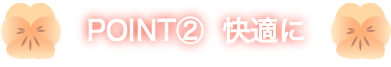 POINT②  快適に
